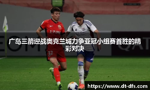 广岛三箭迎战奥克兰城力争亚冠小组赛首胜的精彩对决